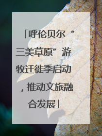 呼伦贝尔“三美草原”游牧迁徙季启动，推动文旅融合发展
